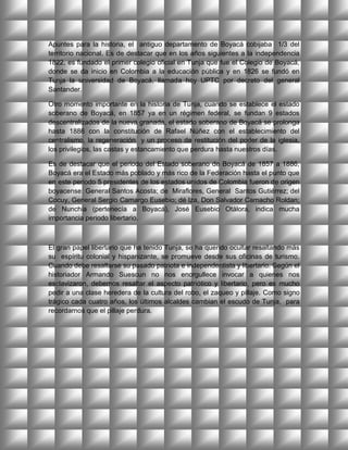 Apuntes para la historia, el antiguo departamento de Boyacá cobijaba 1/3 del
territorio nacional. Es de destacar que en los años siguientes a la independencia
1822, es fundado el primer colegio oficial en Tunja que fue el Colegio de Boyacá,
donde se da inicio en Colombia a la educación pública y en 1826 se fundó en
Tunja la universidad de Boyacá, llamada hoy UPTC por decreto del general
Santander.

Otro momento importante en la historia de Tunja, cuando se establece el estado
soberano de Boyacá, en 1857 ya en un régimen federal, se fundan 9 estados
descentralizados de la nueva granada, el estado soberano de Boyacá se prolonga
hasta 1886 con la constitución de Rafael Núñez con el establecimiento del
centralismo, la regeneración y un proceso de restitución del poder de la iglesia,
los privilegios, las castas y estancamiento que perdura hasta nuestros días.

Es de destacar que el periodo del Estado soberano de Boyacá de 1857 a 1886,
Boyacá era el Estado más poblado y más rico de la Federación hasta el punto que
en este periodo 5 presidentes de los estados unidos de Colombia fueron de origen
boyacense: General Santos Acosta; de Miraflores, General Santos Gutiérrez; del
Cocuy, General Sergio Camargo Eusebio; dé Iza, Don Salvador Camacho Roldan;
de Nunchia (pertenecía a Boyacá), José Eusebio Otálora, indica mucha
importancia periodo libertario.



El gran papel libertario que ha tenido Tunja, se ha querido ocultar resaltando más
su espíritu colonial y hispanizante, se promueve desde sus oficinas de turismo.
Cuando debe resaltarse su pasado patriota e independentista y libertario. Según el
historiador Armando Suescun no nos enorgullece invocar a quienes nos
esclavizaron, debemos resaltar el aspecto patriótico y libertario, pero es mucho
pedir a una clase heredera de la cultura del robo, el zaqueo y pillaje. Como signo
trágico cada cuatro años, los últimos alcaldes cambian el escudo de Tunja, para
recordarnos que el pillaje perdura.
 