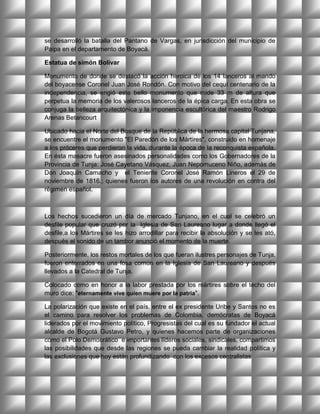 se desarrolló la batalla del Pantano de Vargas, en jurisdicción del municipio de
Paipa en el departamento de Boyacá.

Estatua de simón Bolívar

Monumento de donde se destacó la acción heroica de los 14 lanceros al mando
del boyacense Coronel Juan José Rondón. Con motivo del cequí centenario de la
independencia, se erigió este bello monumento que mide 33 m de altura que
perpetua la memoria de los valerosos lanceros de la épica carga. En esta obra se
conjuga la belleza arquitectónica y la imponencia escultórica del maestro Rodrigo
Arenas Betancourt

Ubicado hacia el Norte del Bosque de la República de la hermosa capital Tunjana,
se encuentre el monumento "El Paredón de los Mártires", construido en homenaje
a los próceres que perdieron la vida, durante la época de la reconquista española.
En ésta masacre fueron asesinados personalidades como los Gobernadores de la
Provincia de Tunja: José Cayetano Vásquez, Juan Nepomuceno Niño, además de
Don Joaquín Camacho y el Teniente Coronel José Ramón Lineros el 29 de
noviembre de 1816.; quienes fueron los autores de una revolución en contra del
régimen español.



Los hechos sucedieron un día de mercado Tunjano, en el cual se celebró un
desfile popular que cruzó por la Iglesia de San Laureano lugar a donde llegó el
desfile,a los Mártires se les hizo arrodillar para recibir la absolución y se les ató,
después el sonido de un tambor anunció el momento de la muerte.

Posteriormente, los restos mortales de los que fueran ilustres personajes de Tunja,
fueron enterrados en una fosa común en la Iglesia de San Laureano y después
llevados a la Catedral de Tunja.

Colocado como en honor a la labor prestada por los mártires sobre el techo del
muro dice: "eternamente vive quien muere por la patria".

La polarización que existe en el país, entre el ex presidente Uribe y Santos no es
el camino para resolver los problemas de Colombia, demócratas de Boyacá
liderados por el movimiento político, Progresistas del cual es su fundador el actual
alcalde de Bogotá Gustavo Petro, y quienes hacemos parte de organizaciones
como el Polo Democrático e importantes líderes sociales, sindicales, compartimos
las posibilidades que desde las regiones se pueda cambiar la realidad política y
las exclusiones que hoy están profundizando con los excesos centralistas
 