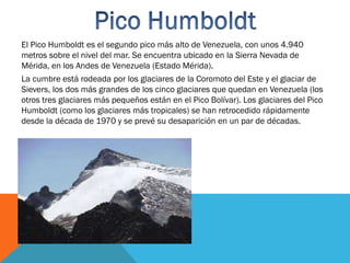El Pico Humboldt es el segundo pico más alto de Venezuela, con unos 4.940
metros sobre el nivel del mar. Se encuentra ubicado en la Sierra Nevada de
Mérida, en los Andes de Venezuela (Estado Mérida).
La cumbre está rodeada por los glaciares de la Coromoto del Este y el glaciar de
Sievers, los dos más grandes de los cinco glaciares que quedan en Venezuela (los
otros tres glaciares más pequeños están en el Pico Bolívar). Los glaciares del Pico
Humboldt (como los glaciares más tropicales) se han retrocedido rápidamente
desde la década de 1970 y se prevé su desaparición en un par de décadas.
 