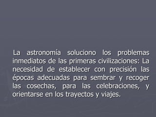 La astronomía soluciono los problemas
inmediatos de las primeras civilizaciones: La
necesidad de establecer con precisión ...