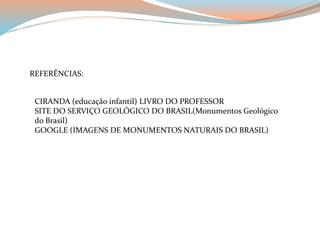 REFERÊNCIAS: 
CIRANDA (educação infantil) LIVRO DO PROFESSOR 
SITE DO SERVIÇO GEOLÓGICO DO BRASIL(Monumentos Geológico 
do Brasil) 
GOOGLE (IMAGENS DE MONUMENTOS NATURAIS DO BRASIL) 
