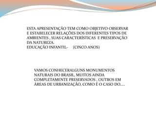 ESTA APRESENTAÇÃO TEM COMO OBJETIVO OBSERVAR 
E ESTABELECER RELAÇÕES DOS DIFERENTES TIPOS DE 
AMBIENTES , SUAS CARACTERÍSTICAS E PRESERVAÇÃO 
DA NATUREZA. 
EDUCAÇÃO INFANTIL- (CINCO ANOS) 
VAMOS CONHECERALGUNS MONUMENTOS 
NATURAIS DO BRASIL, MUITOS AINDA 
COMPLETAMENTE PRESERVADOS , OUTROS EM 
ÁREAS DE URBANIZAÇÃO, COMO É O CASO DO..... 
 