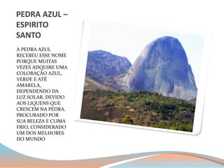 PEDRA AZUL – 
ESPIRITO 
SANTO 
A PEDRA AZUL 
RECEBEU ESSE NOME 
PORQUE MUITAS 
VEZES ADQUIRE UMA 
COLORAÇÃO AZUL, 
VERDE E ATÉ 
AMARELA, 
DEPENDENDO DA 
LUZ SOLAR, DEVIDO 
AOS LIQUENS QUE 
CRESCEM NA PEDRA. 
PROCURADO POR 
SUA BELEZA E CLIMA 
FRIO, CONSIDERADO 
UM DOS MELHORES 
DO MUNDO 
 
