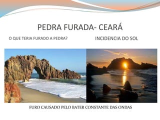 PEDRA FURADA- CEARÁ 
O QUE TERIA FURADO A PEDRA? INCIDENCIA DO SOL 
FURO CAUSADO PELO BATER CONSTANTE DAS ONDAS 
 