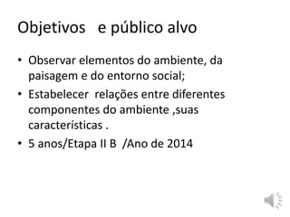 Objetivos e público alvo 
• Observar elementos do ambiente, da 
paisagem e do entorno social; 
• Estabelecer relações entre diferentes 
componentes do ambiente ,suas 
características . 
• 5 anos/Etapa II B /Ano de 2014 
 