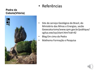 Pedra da 
Cebola(Vitória) 
• Referências 
• Site do serviço Geológico do Brasil, do 
Ministério das Minas e Energias, secão 
Geoecoturismo/www.cpm.gov.br/publique/ 
cgilua.exe/sys/start.htm?sid=42 
• Blog Em cima da Pedra 
• Mathema Formação e Pesquisa 
