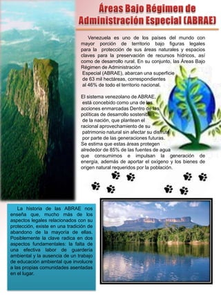 Venezuela es uno de los países del mundo con
                                mayor porción de territorio bajo figuras legales
                                para la protección de sus áreas naturales y espacios
                                claves para la preservación de recursos hídricos, así
                                como de desarrollo rural. En su conjunto, las Áreas Bajo
                                Régimen de Administración
                                 Especial (ABRAE), abarcan una superficie
                                 de 63 mil hectáreas, correspondientes
                                 al 46% de todo el territorio nacional.

                                El sistema venezolano de ABRAE,
                                 está concebido como una de las
                                acciones enmarcadas Dentro de las
                                políticas de desarrollo sostenibles
                                 de la nación, que plantean el
                                racional aprovechamiento de su
                                 patrimonio natural sin afectar su disfrute
                                 por parte de las generaciones futuras.
                                Se estima que estas áreas protegen
                                alrededor de 85% de las fuentes de agua
                                que consumimos e impulsan la generación de
                                energía, además de aportar el oxígeno y los bienes de
                                origen natural requeridos por la población.




    La historia de las ABRAE nos
enseña que, mucho más de los
aspectos legales relacionados con su
protección, existe en una tradición de
abandono de la mayoría de ellas.
Posiblemente la clave radica en dos
aspectos fundamentales: la falta de
una efectiva labor de guardería
ambiental y la ausencia de un trabajo
de educación ambiental que involucre
a las propias comunidades asentadas
en el lugar.
 