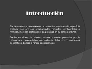 Introducción
En Venezuela encontraremos monumentos naturales de superficie
limitada, que por sus peculiaridades naturales, continentales o
marinas, merecen protección y perpetuidad en su estado original.
Se les considera de interés nacional y suelen presentar por lo
menos una característica sobresaliente, tales como accidentes
geográficos, belleza o rareza excepcionales.
 