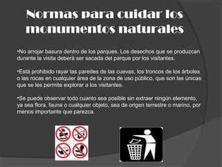 Normas para cuidar los
monumentos naturales
•No arrojar basura dentro de los parques. Los desechos que se produzcan
durante la visita deberá ser sacada del parque por los visitantes.
•Está prohibido rayar las paredes de las cuevas, los troncos de los árboles
o las rocas en cualquier área de la zona de uso público, que son las únicas
que se les permite explorar a los visitantes.
•Se puede observar todo cuanto sea posible sin extraer ningún elemento,
ya sea flora, fauna o cualquier objeto, sea de origen terrestre o marino, por
menos importante que parezca.
 