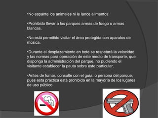•No espante los animales ni le lance alimentos.
•Prohibido llevar a los parques armas de fuego o armas
blancas.
•No está permitido visitar el área protegida con aparatos de
música.
•Durante el desplazamiento en bote se respetará la velocidad
y las normas para operación de este medio de transporte, que
disponga la administración del parque, no pudiendo el
visitante establecer la pauta sobre este particular.
•Antes de fumar, consulte con el guía, o persona del parque,
pues esta práctica está prohibida en la mayoría de los lugares
de uso público.
 