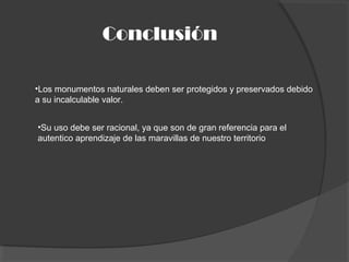 Conclusión
•Los monumentos naturales deben ser protegidos y preservados debido
a su incalculable valor.
•Su uso debe ser racional, ya que son de gran referencia para el
autentico aprendizaje de las maravillas de nuestro territorio
 