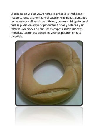 El sábado día 2 a las 20.00 horas se prendió la tradicional
hoguera, junto a la ermita y el Castillo Pilas Bonas, contando
con numerosa afluencia de público y con un chiringuito en el
cual se pudieron adquirir productos típicos y bebidas y sin
faltar las reuniones de familias y amigos asando chorizos,
morcillas, tocino, etc donde los vecinos pasaron un rato
divertido.
 