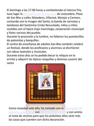 El domingo a las 17.00 horas y combatiendo el intenso frío,
tuvo lugar la procesión por el itinerario de costumbre, Plaza
de San Blas y calles Matadero, Villareal, Monjas y Carmen,
contando con la imagen del Santo, la banda de cornetas y
tambores del Santísimo Cristo Resucitado, niñas y niños
vestidos con el típico traje manchego, corporación municipal
y fieles vecinos del pueblo.
Durante la procesión y la lumbre, no faltaron los puestecillos
de palomitas y barquillos.
El centro de enseñanza de adultos San Blas también celebró
un festival, donde los profesores y alumnos se divirtieron
con obras teatrales y musicales.
Durante estos días se ha podido besar la reliquia en la
ermita y adquirir las típicas rosquillas y diversos suvenir del
santo
Como novedad este año, ha contado con la decoración de
balcones y ventanas con adornos manchegos y con animo
al resto de vecinos para que los próximos años sean más
las casas que cuenten con dicha decoración.
 