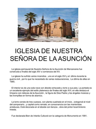 IGLESIA DE NUESTRA
SEÑORA DE LA ASUNCIÓN
La iglesia parroquial de Nuestra Señora de la Asunción de Manzanares fue
construida a finales del siglo XIV o comienzos del XV.
La iglesia ha sufrido varios incendios , uno en el siglo XVI y el último durante la
guerra civil , por lo que ha necesitado de varias restauraciones, La última de ellas en
1985.
El interior es de una sola nave con ábside ochavado y torre a sus pies. La portada es
un excelente ejemplo del estilo plateresco de finales del siglo XVI; en ella destaca el
tímpano con relieves de la Asunción , la figura de Dios Padre y los ángeles músicos y
las trompillas en forma de abanico.
La torre consta de tres cuerpos, con planta cuadrada en el inicio , octogonal al nivel
del campanario , y capitel como remate; en consonancia con las manieristas
andaluces. Está decorada en el ábside con lienzos , obra del pintor local Antonio
Iniesta.
Fue declarada Bien de Interés Cultural con la categoría de Monumento en 1991.
 