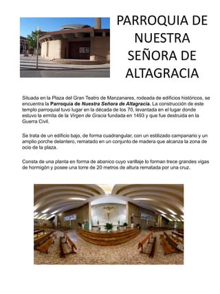 PARROQUIA DE
NUESTRA
SEÑORA DE
ALTAGRACIA
Situada en la Plaza del Gran Teatro de Manzanares, rodeada de edificios históricos, se
encuentra la Parroquia de Nuestra Señora de Altagracia. La construcción de este
templo parroquial tuvo lugar en la década de los 70, levantada en el lugar donde
estuvo la ermita de la Virgen de Gracia fundada en 1493 y que fue destruida en la
Guerra Civil.
Se trata de un edificio bajo, de forma cuadrangular, con un estilizado campanario y un
amplio porche delantero, rematado en un conjunto de madera que alcanza la zona de
ocio de la plaza.
Consta de una planta en forma de abanico cuyo varillaje lo forman trece grandes vigas
de hormigón y posee una torre de 20 metros de altura rematada por una cruz.
 