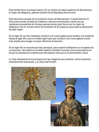 Este templo tiene una larga historia. En su interior se halla la patrona de Manzanares,
la virgen de Altagracia, patrona también de la República Dominicana.
Esta devoción procede de la fundación misma de Manzanares. Cuando Sancho III
dona estas tierras al abad de Calatrava, este las encomienda a varios de sus
capitanes procedentes de Vizcaya quienes tenían gran fervor por la virgen de
Altagracia. Así en el acto mismo de fundación de la ciudad se puso bajo la advocación
de esta virgen.
En el siglo XV se hizo necesario construir una nueva iglesia para sustituir a la existente
desde el siglo XIII, pero en medio siglo hubo que construir una nueva iglesia mucho
más amplia para acoger a la gran afluencia de devotos.
En el siglo XX se reconstruyó esta parroquia, para repartir la feligresía con la iglesia de
La Asunción. Se realizó en el estilo ecléctico también conocido como posmoderno en
el que la prioridad es la distribución del espacio más que la ornamentación visual.
Lo más interesante de la parroquia son las imágenes que contiene, como la patrona,
recientemente restaurada, y el Jesús del Perdón.
 