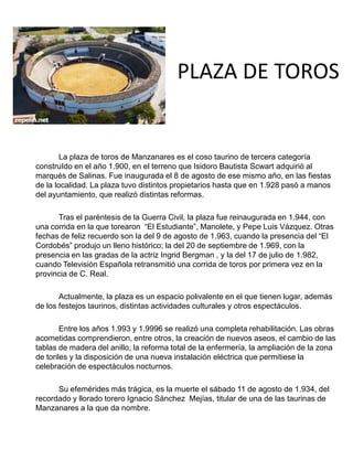PLAZA DE TOROS
• FOTO
La plaza de toros de Manzanares es el coso taurino de tercera categoría
construIdo en el año 1.900, en el terreno que Isidoro Bautista Scwart adquirió al
marqués de Salinas. Fue inaugurada el 8 de agosto de ese mismo año, en las fiestas
de la localidad. La plaza tuvo distintos propietarios hasta que en 1.928 pasó a manos
del ayuntamiento, que realizó distintas reformas.
Tras el paréntesis de la Guerra Civil, la plaza fue reinaugurada en 1.944, con
una corrida en la que torearon “El Estudiante”, Manolete, y Pepe Luis Vázquez. Otras
fechas de feliz recuerdo son la del 9 de agosto de 1.963, cuando la presencia del “El
Cordobés” produjo un lleno histórico; la del 20 de septiembre de 1.969, con la
presencia en las gradas de la actriz Ingrid Bergman , y la del 17 de julio de 1.982,
cuando Televisión Española retransmitió una corrida de toros por primera vez en la
provincia de C. Real.
Actualmente, la plaza es un espacio polivalente en el que tienen lugar, además
de los festejos taurinos, distintas actividades culturales y otros espectáculos.
Entre los años 1.993 y 1.9996 se realizó una completa rehabilitación. Las obras
acometidas comprendieron, entre otros, la creación de nuevos aseos, el cambio de las
tablas de madera del anillo, la reforma total de la enfermería, la ampliación de la zona
de toriles y la disposición de una nueva instalación eléctrica que permitiese la
celebración de espectáculos nocturnos.
Su efemérides más trágica, es la muerte el sábado 11 de agosto de 1.934, del
recordado y llorado torero Ignacio Sánchez Mejías, titular de una de las taurinas de
Manzanares a la que da nombre.
 