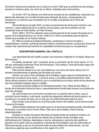 Se tienen noticias de la apertura de un pozo en el año 1564 que se añadiría al más antiguo
situado en el tercer patio, así como de un Alholí, realizado esta misma fecha.
En el año 1577 se efectuó una reforma en la parte de las caballerizas, haciendo una
planta alta adosada a la muralla Sureste para almacén de grano, construyendo una
escalera en su extremo que conectaba con la muralla y las garitas de la Torre del
Homenaje.
Remontándonos al siglo XVIII, se tiene conocimiento de obras para construir una
“panera” y otras edificaciones en el interior de los patios, que bien pudieran ser las
existentes entre el Patio Noble y el Patio Grande.
Entre 1808 y 1812 fue utilizado como cuartel general de las tropas francesas en la
guerra de la Independencia y en el año 1836 fue un fortín acuartelado para el ejército
cristino que luchaba en la Guerra Carlista.
En 1864 se produce la Desamortización, quedando en manos privadas y
destinándose a vivienda, sufriendo diversas obras y transformaciones, aunque por fortuna el
núcleo más importante permaneció en aceptables condiciones para su recuperación.
DESCRIPCIÓN GENERAL DEL CASTILLO
Las dependencias del castillo ocupan una manzana integrada en el tejido urbano de
Manzanares.
El castillo, de planta “casi” cuadrada, tenía un perímetro de 50 varas (aprox. 41 m)
del que sobresalía la llamada Torre del Homenaje o Torre Mayor, Torre barcinada origen del
edificio, de carácter defensivo.
Este recinto estaba a su vez circundado por una cerca de menor altura (3,5 m)
también sensiblemente cuadrada que formaba una ronda.
Existía una cava o foso alrededor de la fortaleza, según algunos historiadores, la
sitúan bien al exterior de la cerca, o entre la cerca y el castillo propiamente dicho. Esta
última opción parece la más verosímil y es la compartida por la mayor parte de las personas
que han realizado trabajos sobre el castillo.
El acceso principal estaba en la fachada Suroeste ( hoy, Plaza de San Blas), a
través de la llamada Puerta de Hierro, presumiblemente donde está situada una portada de
paso de carruajes.
Se comunicaba con una Puerta Levadiza con un puente sobre el foso, que en
principio fue de madera y más tarde, cuando las exigencias defensivas disminuyeron, se
cambió por un puente de obra, de un solo ojo con pretil almenado sobre la cava.
Este acceso comunicaba con el primer patio interior del castillo, por la denominada
Puerta de Enmedio.
Interiormente existieron tres patios que en el momento presente pueden identificarse
fácilmente, conocidos como Primer Patio, Patio de la Zona Noble y Patio Grande
respectivamente.
Excepto en el lado Suroeste (fachada principal) donde se localiza el acceso y la
Torre del Homenaje, en los demás se adosan por el interior de las murallas unas
edificaciones de 2 plantas, destinadas a cocina, almacenes y servicios del castillo en
general. En la parte norte se ubicaba la vivienda del Comendador, que fue reformada en
diferentes épocas y que en el momento está en buen estado de conservación, con las
columnas y galerías que se edificaron en los siglos XV y XVI.
 