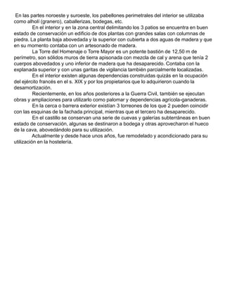 En las partes noroeste y suroeste, los pabellones perimetrales del interior se utilizaba
como alholí (granero), caballerizas, bodegas, etc.
En el interior y en la zona central delimitando los 3 patios se encuentra en buen
estado de conservación un edificio de dos plantas con grandes salas con columnas de
piedra. La planta baja abovedada y la superior con cubierta a dos aguas de madera y que
en su momento contaba con un artesonado de madera.
La Torre del Homenaje o Torre Mayor es un potente bastión de 12,50 m de
perímetro, son sólidos muros de tierra apisonada con mezcla de cal y arena que tenía 2
cuerpos abovedados y uno inferior de madera que ha desaparecido. Contaba con la
explanada superior y con unas garitas de vigilancia también parcialmente localizadas.
En el interior existen algunas dependencias construidas quizás en la ocupación
del ejército francés en el s. XIX y por los propietarios que lo adquirieron cuando la
desamortización.
Recientemente, en los años posteriores a la Guerra Civil, también se ejecutan
obras y ampliaciones para utilizarlo como palomar y dependencias agrícola-ganaderas.
En la cerca o barrera exterior existían 3 torreones de los que 2 pueden coincidir
con las esquinas de la fachada principal, mientras que el tercero ha desaparecido.
En el castillo se conservan una serie de cuevas y galerías subterráneas en buen
estado de conservación, algunas se destinaron a bodega y otras aprovecharon el hueco
de la cava, abovedándolo para su utilización.
Actualmente y desde hace unos años, fue remodelado y acondicionado para su
utilización en la hostelería.
 