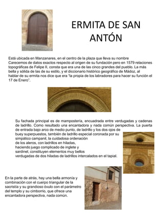 Está ubicada en Manzanares, en el centro de la plaza que lleva su nombre
Carecemos de datos exactos respecto al origen de su fundación pero en 1579 relaciones
topográficas de Felipe II, consta que era una de las cinco grandes del pueblo. La más
bella y sólida de las de su estilo, y el diccionario histórico geográfico de Mádoz, al
hablar de su ermita nos dice que era “la propia de los labradores para hacer su función el
17 de Enero”.
Su fachada principal es de mampostería, encuadrada entre verdugadas y cadenas
de ladrillo. Como resultado una encantadora y nada común perspectiva. La puerta
de entrada bajo arco de medio punto, de ladrillo y los dos ojos de
buey superpuestos, también de ladrillo especial coronada por su
simpático campanil, la cuidadosa ordenación
de los aleros, con ladrillos en hiladas,
haciendo juego complicado de inglete y
sardinel, constituyen elementos muy bellos
verdugadas de dos hiladas de ladrillos intercalados en el tapial.
ERMITA DE SAN
ANTÓN
En la parte de atrás, hay una bella armonía y
combinación con el cuerpo triangular de la
sacristía y su grandioso óvulo con el parámetro
del templo y su cimborrio, que ofrece una
encantadora perspectiva, nada común.
 