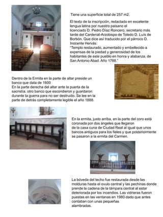 Tiene una superficie total de 257 m2.
El texto de la inscripción, redactado en excelente
lengua latina por nuestro paisano el
licenciado D. Pedro Díaz Roncero, secretario más
tarde del Cardenal-Arzobispo de Toledo D. Luís de
Borbón. Que dice así traducido por el párroco D.
Inocente Hervás:
“Templo restaurado, aumentado y embellecido a
expensas de la piedad y generosidad de los
habitantes de este pueblo en honra y alabanza, de
San Antonio Abad. Año 1788.”
Dentro de la Ermita en la parte de altar preside un
banco que data de 1600
En la parte derecha del altar ante la puerta de la
sacristía. otro banco que escondieron y guardaron
durante la guerra para no ser destruido. Se lee en la
parte de detrás completamente legible el año 1888.
En la ermita, justo arriba, en la parte del coro está
coronada por dos ángeles que llegaron
de la casa cuna de Ciudad Real al igual que unos
bancos antiguos para los fieles y que posteriormente
se pasaron a la ermita del Carmen.
La bóveda del techo fue restaurada desde las
molduras hasta el ovulo central y las pechinas donde
prende la cadena de la lámpara central al estar
deteriorada por los incendios. Las vidrieras fueron
puestas en las ventanas en 1980 dado que antes
contaban con unas pequeñas
alambradas.
 
