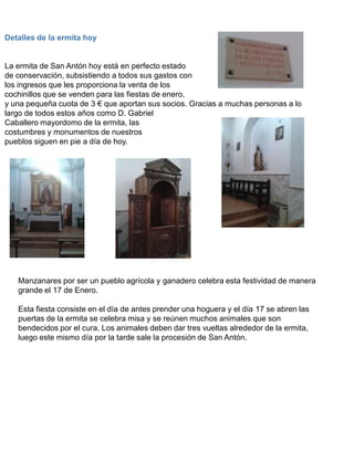 Detalles de la ermita hoy
La ermita de San Antón hoy está en perfecto estado
de conservación, subsistiendo a todos sus gastos con
los ingresos que les proporciona la venta de los
cochinillos que se venden para las fiestas de enero,
y una pequeña cuota de 3 € que aportan sus socios. Gracias a muchas personas a lo
largo de todos estos años como D. Gabriel
Caballero mayordomo de la ermita, las
costumbres y monumentos de nuestros
pueblos siguen en pie a día de hoy.
Manzanares por ser un pueblo agrícola y ganadero celebra esta festividad de manera
grande el 17 de Enero.
Esta fiesta consiste en el día de antes prender una hoguera y el día 17 se abren las
puertas de la ermita se celebra misa y se reúnen muchos animales que son
bendecidos por el cura. Los animales deben dar tres vueltas alrededor de la ermita,
luego este mismo día por la tarde sale la procesión de San Antón.
 