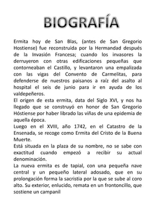 Ermita hoy de San Blas, (antes de San Gregorio
Hostiense) fue reconstruida por la Hermandad después
de la Invasión Francesa; cuando los invasores la
derruyeron con otras edificaciones pequeñas que
contorneaban el Castillo, y levantaron una empalizada
con las vigas del Convento de Carmelitas, para
defenderse de nuestros paisanos a raíz del asalto al
hospital el seis de junio para ir en ayuda de los
valdepeñeros.
El origen de esta ermita, data del Siglo XVI, y nos ha
llegado que se construyó en honor de San Gregorio
Hóstiense por haber librado las viñas de una epidemia de
aquella época.
Luego en el XVIII, año 1742, en el Catastro de la
Ensenada, se recoge como Ermita del Cristo de la Buena
Muerte.
Está situada en la plaza de su nombre, no se sabe con
exactitud cuando empezó a recibir su actual
denominación.
La nueva ermita es de tapial, con una pequeña nave
central y un pequeño lateral adosado, que en su
prolongación forma la sacristia por la que se sube al coro
alto. Su exterior, enlucido, remata en un frontoncillo, que
sostiene un campanil
 