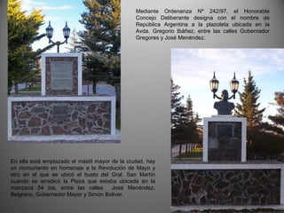 Mediante Ordenanza Nº 242/97, el Honorable
Concejo Deliberante designa con el nombre de
República Argentina a la plazoleta ubicada en la
Avda. Gregorio Ibáñez, entre las calles Gobernador
Gregores y José Menéndez.
En ella está emplazado el mástil mayor de la ciudad, hay
un monumento en homenaje a la Revolución de Mayo y
otro en el que se ubicó el busto del Gral. San Martín
cuando se erradicó la Plaza que estaba ubicada en la
manzana 54 bis, entre las calles José Menéndez,
Belgrano, Gobernador Mayer y Simón Bolivar.
 