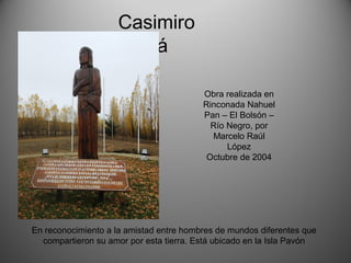 Casimiro
Biguá
Obra realizada en
Rinconada Nahuel
Pan – El Bolsón –
Río Negro, por
Marcelo Raúl
López
Octubre de 2004
En reconocimiento a la amistad entre hombres de mundos diferentes que
compartieron su amor por esta tierra. Está ubicado en la Isla Pavón
 