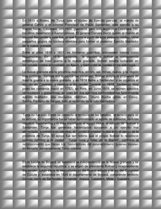 En 1815 a finales, de Tunja, sale el núcleo de Ejercito patriota al mando de
general Cerviz y el coronel Francisco de Paula Santander, sale ejercito a su
mando hacia Casanare, con 1500, guerreros, pero solo llegaron a Casanare 100,
los otros desertaron o fueron presos. El general Cervies murió quedo al mando el
coronel Santander y este fue, el que formo a partir de este pequeño núcleo, otros
pequeños grupos de núcleos rebeldes para formar el posterior Ejercito libertador
de la nueva granada.

Entre el años 1816 y 1817, se formaron guerrillas, sobresalen lideres como
Nepomuceno. En 1818- Santander le planteo a Bolívar la conveniencia
estratégica de traer guerra a la nueva granada, Bolívar estaba luchando en
Venezuela estaba arrinconado en Apure, y Santander le planteo dicha estrategia.

La nueva granada era la provincia más rica, en oro, sal, minas, nueva y la región
más poblada. Santafé era la capital del Virreinato, Bolívar acepta la propuesta de
traer la guerra a la nueva granada y en 1818 llama a Santander y se organiza el
ejercito en Casanare y nombra a Santander General en 1818, Santander muy
joven las comanda (nació en 1792), en Pore, en junio 1819, se reúnen ejércitos
venezolanos y granadinos, se unen los dos ejércitos conformándose formalmente
ejercito libertador, casi desnudos, marchan, murió mucha gente, en Cocuy,
Socha, Pantano de Vargas, todo el recorrido de la ruta libertadora.



Tunja no fue solo donde se presento el territorio de las batallas, el terreno para de
la victoria, su importancia fue el haber suministrado el aporte de soldados, reclutas
caballos, bastimentos y lo más importante el apoyo moral al ejercito de Bolívar y
Santander. Tunja fue generosa hacendados apoyaron a un ejército mal
alimentado, suministraron caballos, el Ejercito libertador recibió todo el apoyo de la
provincia de Tunja. El apoyo fue tan notorio que el propio Bolívar lo reconoció
cuando nombro a la ciudad “Tunja cuna y taller de la liberad”, contrario al
reconocimiento que hacen los historiadores del establecimiento quienes insisten
en llamarla perversamente Tunja colonial.



En la batalla de Boyacá se establece la independencia de la Nueva granada y se
establece la segunda republica, y se eligen de presidente Bolívar y vicepresidente
Santander, luego viene la restructuración del Nuevo estado y la ley del Congreso
de Cúcuta y establece en 1824 el departamento de Boyacá, comprende territorio
Cúcuta, norte de Santander, Santander, Arauca, Casanare, Meta y Guaviare.
 