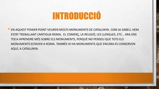 INTRODUCCIÓ
• EN AQUEST POWER POINT VEUREN MOLTS MONUMENTS DE CATALUNYA. COM JA SABEU, HEM
ESTAT TREBALLANT L’ANTIGUA ROMA, EL COMERÇ, LA RELIGIÓ, LES LLENGüES, ETC… ARA ENS
TOCA APRENDRE MÉS SOBRE ELS MONUMENTS, PERQUÈ NO PENSEU QUE TOTS ELS
MONUMENTS ESTAVEN A ROMA. TAMBÉS HI HA MONUMENTS QUE ENCARA ES CONSERVEN
AQUÍ, A CATALUNYA.
 