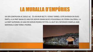 LA MURALLA D’EMPÚRIES
VA SER CONTRUIDA AL SEGLE IaC. ÉS UN MUR RECTE I SENSE TORRES. ESTÀ DIVIDIDA EN DUES
PARTS, A LA PART BAIXA ES VAN FER SERVIR GRANS BLOCS POLIGONALS DE PEDRA CALCÀRIA, I A
LA PART SUPERIOR, ES VAN FER SERVIR PEDRES PETITES. EL BUIT DE L’INTERIOR S’OMPLIA AMB
MATERIALS COM TERRA I PEDRES.
 