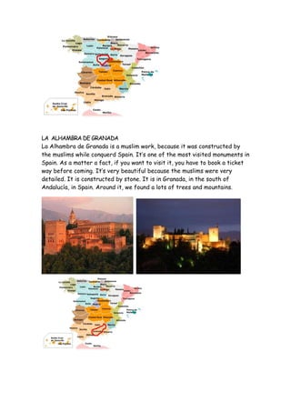 LA ALHAMBRA DE GRANADA
La Alhambra de Granada is a muslim work, because it was constructed by
the muslims while conquerd Spain. It’s one of the most visited monuments in
Spain. As a matter a fact, if you want to visit it, you have to book a ticket
way before coming. It’s very beautiful because the muslims were very
detailed. It is constructed by stone. It is in Granada, in the south of
Andalucía, in Spain. Around it, we found a lots of trees and mountains.
 