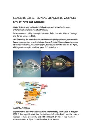 CIUDAD DE LAS ARTES Y LAS CIENCIAS IN VALENCIA -
City of Arts and Sciences
Ciudad de las Artes y las Ciencias in Valencia is an architectural, cultural and
entertainment complex in the city of Valencia.
It was constructed by Santiago Calatrava, Félix Candela, Alberto Domingo
and Carlos Lázaro in 1998.
It is formed by the Hemisfèric (IMAX cinema and digital projections), the Umbracle
(garden gazebo and parking), the Science Museum Príncipe Felipe (an innovative center
of interactive science), the Oceanographic, the Palau de les Arts Reina and the Agora,
which gives the complex a multiuse space. It’s in Valencia.
SAGRADA FAMILIA
Sagrada Familia is a Catholic Basilica. It was constructed by Antoni Gaudí in the year
1882. It has a gothic style like the Cathedral of León. Gaudí rose the towers
in order to make a beautiful and difficult front. In 2011 it was the most
visit monument in Spain. It is in Barcelona, in the north of
 