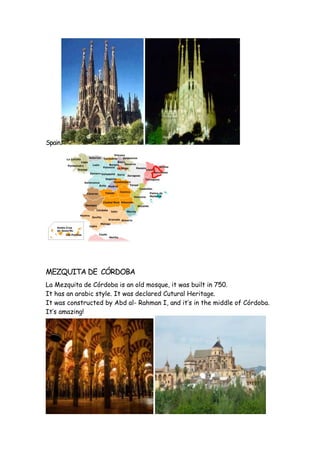 Spain.
MEZQUITA DE CÓRDOBA
La Mezquita de Córdoba is an old mosque, it was built in 750.
It has an arabic style. It was declared Cutural Heritage.
It was constructed by Abd al- Rahman I, and it‘s in the middle of Córdoba.
It’s amazing!
 