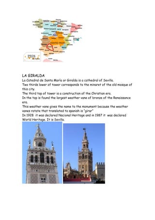 LA GIRALDA
La Catedral de Santa María or Giralda is a cathedral of Sevilla.
Two thirds lower of tower corresponds to the minaret of the old mosque of
this city.
The third top of tower is a construction of the Christian era.
In the top is found the largest weather vane of bronze of the Renaissance
era.
This weather vane gives the name to the monument because the weather
vanes rotate that translated to spanish is “girar“
In 1928 it was declared Nacional Heritage and in 1987 it was declared
World Heritage. It is Sevilla.
 
