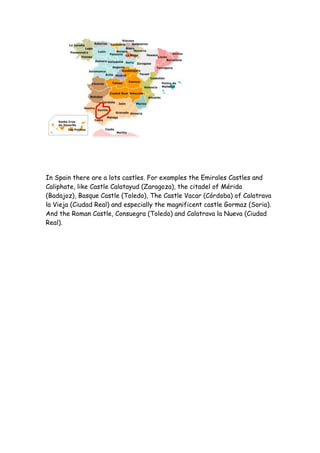 In Spain there are a lots castles. For examples the Emirales Castles and
Caliphate, like Castle Calatayud (Zaragoza), the citadel of Mérida
(Badajoz), Basque Castle (Toledo), The Castle Vacar (Córdoba) of Calatrava
la Vieja (Ciudad Real) and especially the magnificent castle Gormaz (Soria).
And the Roman Castle, Consuegra (Toledo) and Calatrava la Nueva (Ciudad
Real).
 