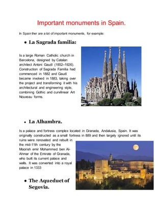Important monuments in Spain.
In Spain ther are a lot of important monuments, for example:
● La Sagrada familia:
Is a large Roman Catholic church in
Barcelona, designed by Catalan
architect Antoni Gaudí (1852–1926).
Construction of Sagrada Família had
commenced in 1882 and Gaudí
became involved in 1883, taking over
the project and transforming it with his
architectural and engineering style,
combining Gothic and curvilinear Art
Nouveau forms.
● La Alhambra.
Is a palace and fortress complex located in Granada, Andalusia, Spain. It was
originally constructed as a small fortress in 889 and then largely ignored until its
ruins were renovated and rebuilt in
the mid-11th century by the
Moorish emir Mohammed ben Al-
Ahmar of the Emirate of Granada,
who built its current palace and
walls. It was converted into a royal
palace in 1333
● The Aqueduct of
Segovia.
 