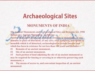Archaeological Sites
MONUMENTS OF INDIA
The Ancient Monuments and Archaeological Sites and Remains Act, 1958
defines an ‘ Ancient Monument ’ as follows:-
Ancient Monument means any structure, erection or monument, or any
tumulus or place of interment, or any cave, rock-sculpture, inscription or
monolith which is of historical, archaeological or artistic interest and
which has been in existence for not less than 100 years and includes—
#1 Remains of an ancient monument,
#2 Site of an ancient monument,
#3 Such portion of land adjoining the site of an ancient monument as
may be required for fencing or covering in or otherwise preserving such
monument, a
#4 The means of access to, and convenient inspection of, an ancient
monument;
 