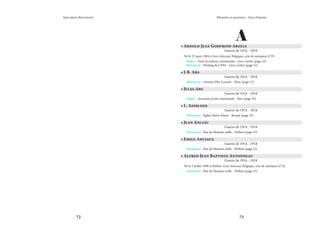 72 73
Mémoire et souvenirs - Grez-Doiceau
Jean-pierre Bontront
A
• Arnold Jean Godfroid Abeels
Guerre de 1914 - 1918
Né le 25 mars 1894 à Grez-doiceau, Belgique, acte de naissance n°19
Plaque - Dans la maison communale - Grez-centre (page 43)
Monument - Parking du CPAS - Grez-centre (page 51)
• J-B. Abs
Guerre de 1914 - 1918
Monument - Avenue Félix Lacourt - Héze (page 13)
• Jules Abs
Guerre de 1914 - 1918
Plaque - Ancienne école communale - Biez (page 55)
• L. Aessloos
Guerre de 1914 - 1918
Monument - Église Notre-Dame - Bossut (page 23)
• Jean Anciau
Guerre de 1914 - 1918
Monument - Rue de Hamme-mille - Néthen (page 25)
• Emile Anciaux
Guerre de 1914 - 1918
Monument - Rue de Hamme-mille - Néthen (page 25)
• Alfred Jean Baptiste Antonneau
Guerre de 1914 - 1918
Né le 5 juillet 1890 à Néthen, Grez-doiceau, Belgique, acte de naissance n°24.
Monument - Rue de Hamme-mille - Néthen (page 25)
 