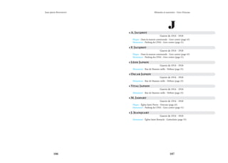 106 107
Mémoire et souvenirs - Grez-Doiceau
Jean-pierre Bontront
J
• A. Jacqmot
Guerre de 1914 - 1918
Plaque - Dans la maison communale - Grez-centre (page 43)
Monument - Parking du CPAS - Grez-centre (page 51)
• F. Jacqmot
Guerre de 1914 - 1918
Plaque - Dans la maison communale - Grez-centre (page 43)
Monument - Parking du CPAS - Grez-centre (page 51)
• Léon Japson
Guerre de 1914 - 1918
Monument - Rue de Hamme-mille - Néthen (page 25)
• Oscar Japson
Guerre de 1914 - 1918
Monument - Rue de Hamme-mille - Néthen (page 25)
• Vital Japson
Guerre de 1914 - 1918
Monument - Rue de Hamme-mille - Néthen (page 25)
• M. Jaspart
Guerre de 1914 - 1918
Plaque - Église Saint-Pierre - Doiceau (page 45)
Monument - Parking du CPAS - Grez-centre (page 51)
• J. Jeanquart
Guerre de 1914 - 1918
Monument - Église Saint-Remacle - Gottechain (page 35)
 