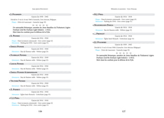 126 127
Mémoire et souvenirs - Grez-Doiceau
Jean-pierre Bontront
• E. Pensis
Guerre de 1914 - 1918
Plaque - Dans la maison communale - Grez-centre (page 43)
Monument - Parking du CPAS - Grez-centre (page 51)
• J. Pearson
Guerre de 1939 - 1945
Décédé le 15 ou le 16 mai 1940 à Gastuche, Grez-doiceau, Belgique.
Plaque - Drève de Laurensart - Gastuche (page 39)
    
De nationalité Britanique, membre du 2ème Bataillon de l’Infanterie Légère
De nationalité Britanique, membre du 2ème Bataillon de l’Infanterie Légère
Durham (2nd Bn Durham Light Infantry - 2 DLI).
Durham (2nd Bn Durham Light Infantry - 2 DLI).
Mort dans les combats pour la défense de la Dyle.
Mort dans les combats pour la défense de la Dyle.
• Emile Pensis
Guerre de 1914 - 1918
Monument - Rue de Hamme-mille - Néthen (page 25)
• Florian Pensis
Guerre de 1914 - 1918
Monument - Rue de Hamme-mille - Néthen (page 25)
• Louis Pensis
Guerre de 1914 - 1918
Monument - Rue de Hamme-mille - Néthen (page 25)
• Emile Pensis-Schoonjans
Guerre de 1914 - 1918
Monument - Rue de Hamme-mille - Néthen (page 25)
• Victor Pensis
Guerre de 1914 - 1918
Monument - Rue de Hamme-mille - Néthen (page 25)
• Z. Pieret
Guerre de 1914 - 1918
Monument - Église Saint-Remacle - Gottechain (page 35)
• C.J. Pira
Guerre de 1914 - 1918
Plaque - Dans la maison communale - Grez-centre (page 43)
Monument - Parking du CPAS - Grez-centre (page 51)
• H.J. Pira
Guerre de 1914 - 1918
Plaque - Dans la maison communale - Grez-centre (page 43)
Monument - Parking du CPAS - Grez-centre (page 51)
• Maximilien Poels
Guerre de 1914 - 1918
Monument - Rue de Hamme-mille - Néthen (page 25)
• ... Prince?
Guerre de 1914 - 1918
Monument - Église Saint-Remacle - Gottechain (page 35)
• J.J. Pugmire
Guerre de 1939 - 1945
Décédé le 15 ou le 16 mai 1940 à Gastuche, Grez-doiceau (Belgique)
Plaque - Drève de Laurensart - Gastuche (page 39)
    
De nationalité Britanique, membre du 2ème Bataillon de l’Infanterie Légère
De nationalité Britanique, membre du 2ème Bataillon de l’Infanterie Légère
Durham (2nd Bn Durham Light Infantry - 2 DLI).
Durham (2nd Bn Durham Light Infantry - 2 DLI).
Mort dans les combats pour la défense de la Dyle.
Mort dans les combats pour la défense de la Dyle.
 