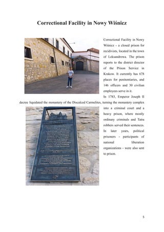 Correctional Facility in Nowy Wiśnicz
Correctional Facility in Nowy
Wiśnicz - a closed prison for
recidivists, located in the town
of Leksandrowa. The prison
reports to the district director
of the Prison Service in
Krakow. It currently has 678
places for penitentiaries, and
146 officers and 30 civilian
employees serve in it.
In 1783, Emperor Joseph II
decree liquidated the monastery of the Discalced Carmelites, turning the monastery complex
into a criminal court and a
heavy prison, where mostly
ordinary criminals and Tatra
robbers served their sentences.
In later years, political
prisoners - participants of
national liberation
organizations - were also sent
to prison.
5
 