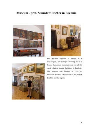 Museum - prof. Stanisław Fischer in Bochnia
The Bochnia Museum is housed in a
two-winged, late-Baroque building. It is a
former Dominican monastery and one of the
most valuable historic buildings in Bochnia.
The museum was founded in 1959 by
Stanisław Fischer, a researcher of the past of
Bochnia and the region.
9
 