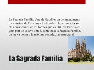 La Sagrada Familia
La Sagrada Familia, obra de Gaudí es un del monuments
mes visitats de Catalunya. Helicoides i hiperboloides són
els noms tècnics de les formes que va utilitzar l’artista en
gran part de la seva obra i, sobretot, a la Sagrada Família,
on les va portar a la màxima complexitat estructural.
 