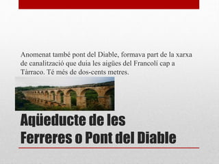 Aqüeducte de les
Ferreres o Pont del Diable
Anomenat també pont del Diable, formava part de la xarxa
de canalització que duia les aigües del Francolí cap a
Tàrraco. Té més de dos-cents metres.
 