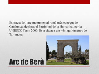 Arc de Berà
Es tracta de l’arc monumental romà més conegut de
Catalunya, declarat el Patrimoni de la Humanitat per la
UNESCO l’any 2000. Està situat a uns vint quilòmetres de
Tarragona.
 