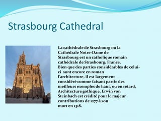 Strasbourg Cathedral
La cathédrale de Strasbourg ou la
Cathédrale Notre-Dame de
Strasbourg est un catholique romain
cathédrale de Strasbourg, France.
Bien que des parties considérables de celui-
ci sont encore en roman
l'architecture, il est largement
considéré comme faisant partie des
meilleurs exemples de haut, ou en retard,
Architecture gothique. Erwin von
Steinbach est crédité pour le majeur
contributions de 1277 à son
mort en 1318.
 