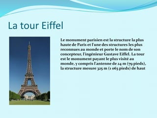La tour Eiffel
Le monument parisien est la structure la plus
haute de Paris et l'une des structures les plus
reconnues au monde et porte le nom de son
concepteur, l'ingénieur Gustave Eiffel. La tour
est le monument payant le plus visité au
monde, y compris l'antenne de 24 m (79 pieds),
la structure mesure 325 m (1 063 pieds) de haut
 