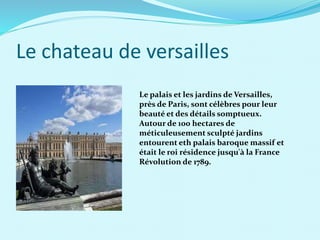Le chateau de versailles
Le palais et les jardins de Versailles,
près de Paris, sont célèbres pour leur
beauté et des détails somptueux.
Autour de 100 hectares de
méticuleusement sculpté jardins
entourent eth palais baroque massif et
était le roi résidence jusqu'à la France
Révolution de 1789.
 